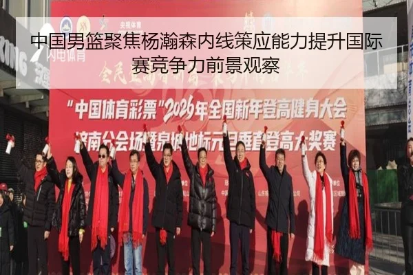 中国男篮聚焦杨瀚森内线策应能力提升国际赛竞争力前景观察 | kaiyun
