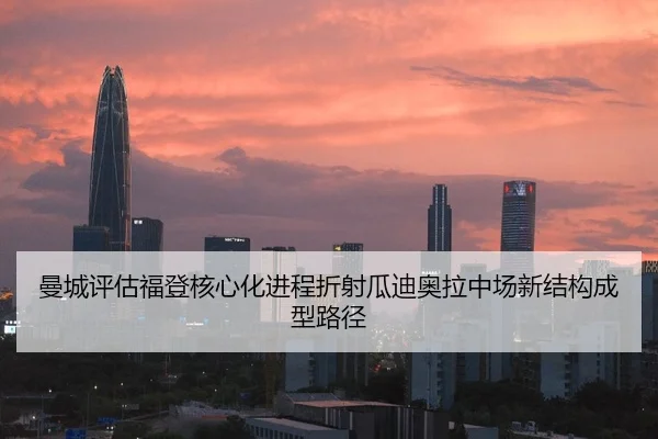 曼城评估福登核心化进程折射瓜迪奥拉中场新结构成型路径 - kaiyun